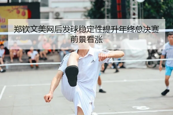 郑钦文美网后发球稳定性提升年终总决赛前景看涨
